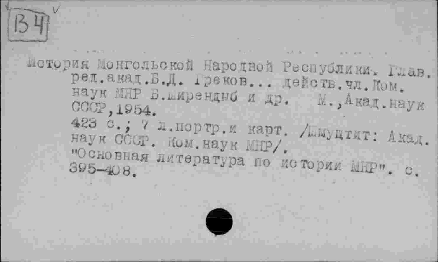 ﻿V—
история Монгольской Народной Республики.
‘•пвж.акат.Б.Л. х деков... двЙотв^чл.Ком.
,.аВ.
ред.акад ,Б.Д. х роков, наук МНР Б.іьИрвнднб и др.
Акад .наук
СССР,1Ö54.
423 о.; 7 л.портр.и карт, наук COUP. Ким.наук МБР/.
ц т л т : А кад.
•’Основная литература по истории UBP". с. ЗУ 5-4)8.